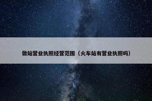 做站营业执照经营范围（火车站有营业执照吗）
