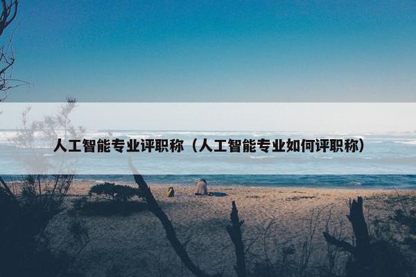 人工智能专业评职称（人工智能专业如何评职称）