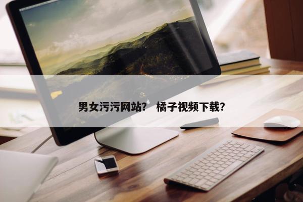男女污污网站？ 橘子视频下载？