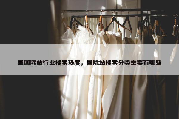 里国际站行业搜索热度，国际站搜索分类主要有哪些