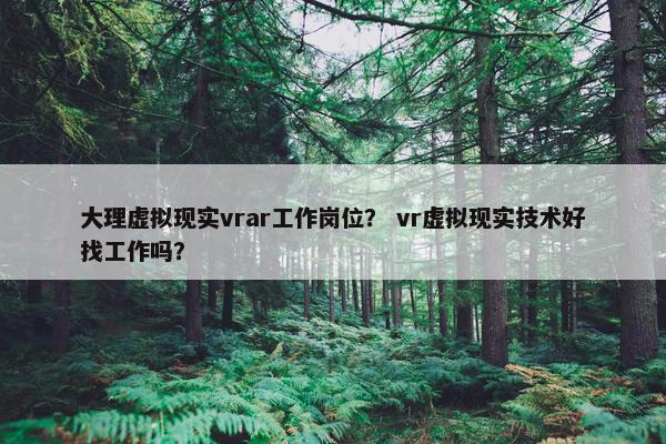 大理虚拟现实vrar工作岗位？ vr虚拟现实技术好找工作吗？