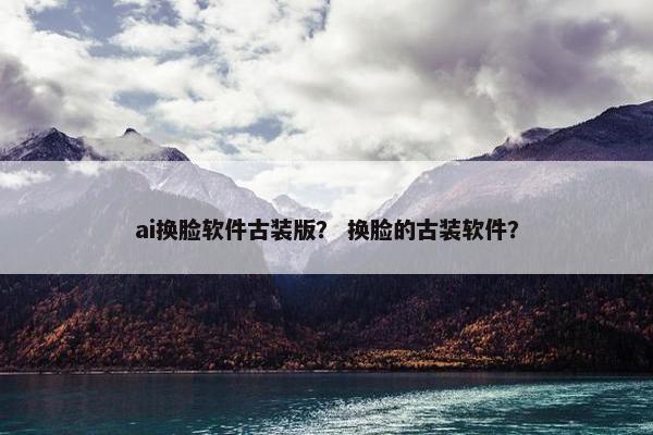 ai换脸软件古装版？ 换脸的古装软件？