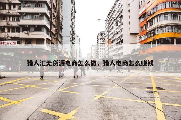 猎人汇无货源电商怎么做，猎人电商怎么赚钱