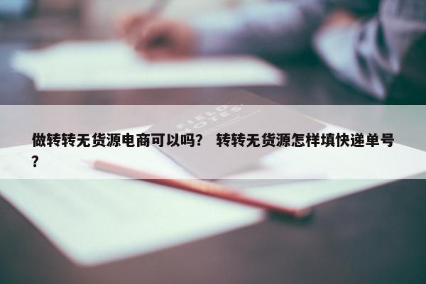 做转转无货源电商可以吗？ 转转无货源怎样填快递单号？