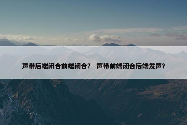 声带后端闭合前端闭合？ 声带前端闭合后端发声？