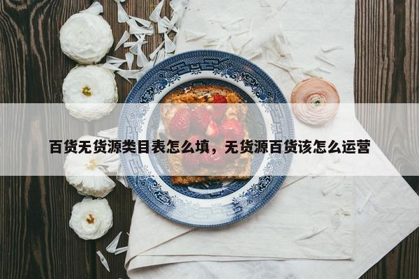 百货无货源类目表怎么填，无货源百货该怎么运营