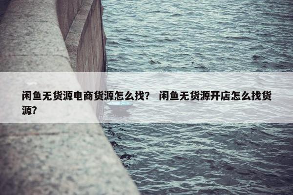 闲鱼无货源电商货源怎么找？ 闲鱼无货源开店怎么找货源？