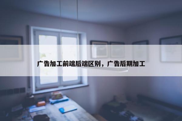 广告加工前端后端区别，广告后期加工