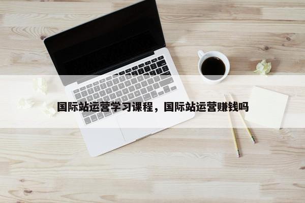 国际站运营学习课程，国际站运营赚钱吗