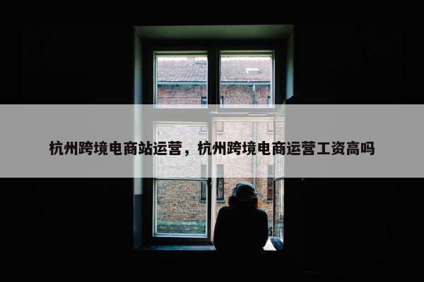 杭州跨境电商站运营，杭州跨境电商运营工资高吗