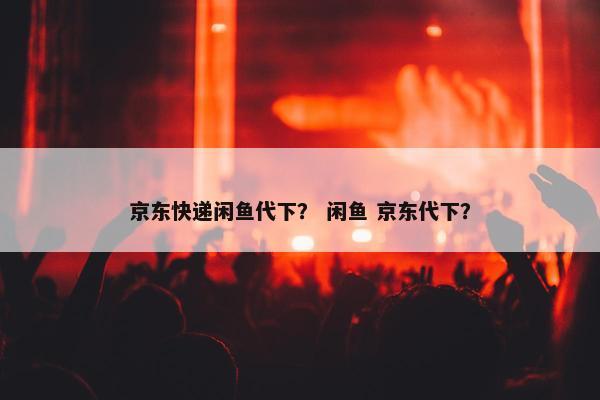 京东快递闲鱼代下？ 闲鱼 京东代下？