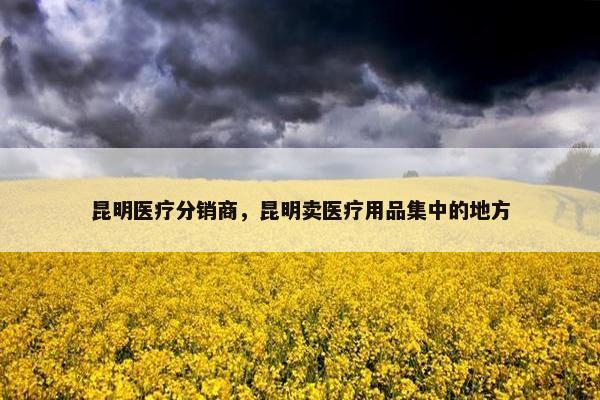 昆明医疗分销商，昆明卖医疗用品集中的地方