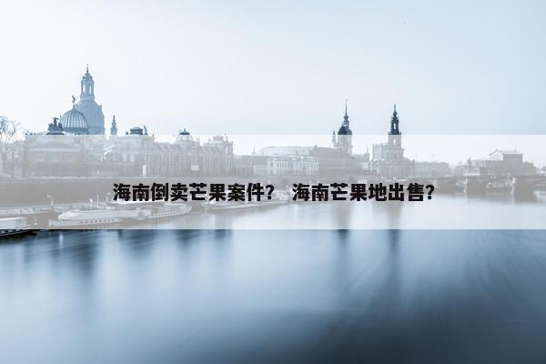 海南倒卖芒果案件？ 海南芒果地出售？