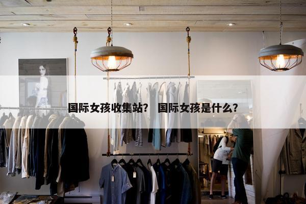 国际女孩收集站？ 国际女孩是什么？