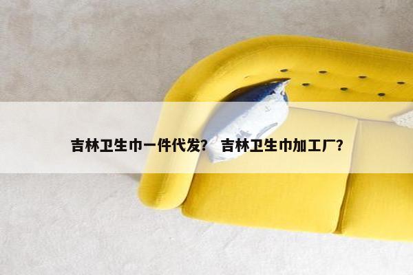 吉林卫生巾一件代发？ 吉林卫生巾加工厂？