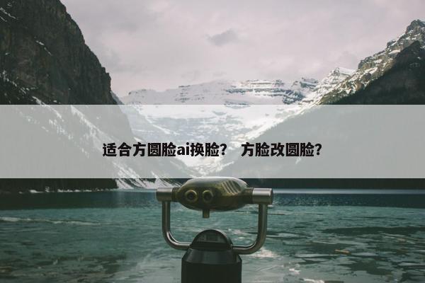 适合方圆脸ai换脸？ 方脸改圆脸？