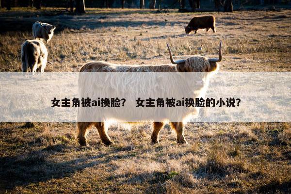 女主角被ai换脸？ 女主角被ai换脸的小说？