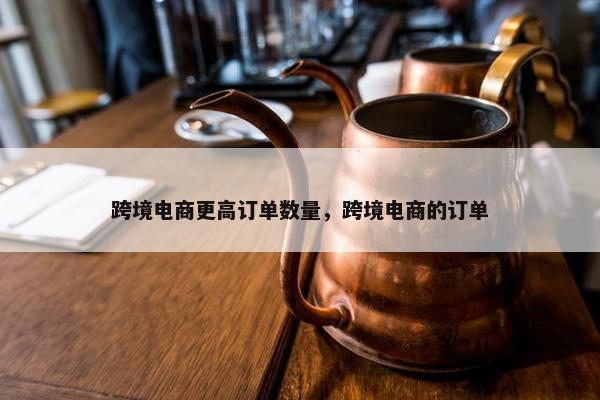 跨境电商更高订单数量，跨境电商的订单