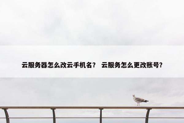 云服务器怎么改云手机名？ 云服务怎么更改账号？