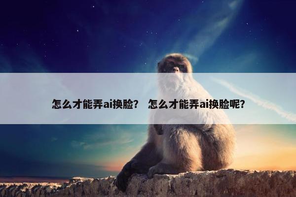 怎么才能弄ai换脸？ 怎么才能弄ai换脸呢？