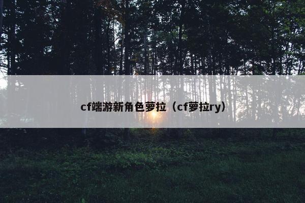 cf端游新角色萝拉（cf萝拉ry）