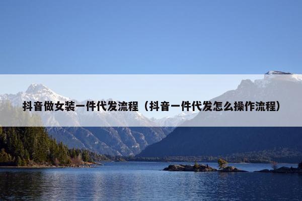 抖音做女装一件代发流程（抖音一件代发怎么操作流程）