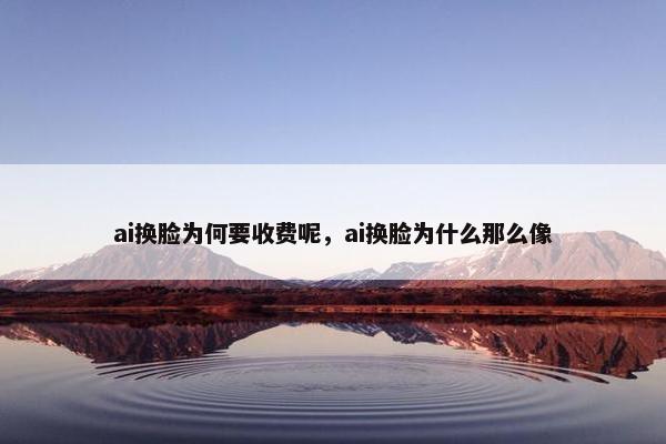 ai换脸为何要收费呢，ai换脸为什么那么像