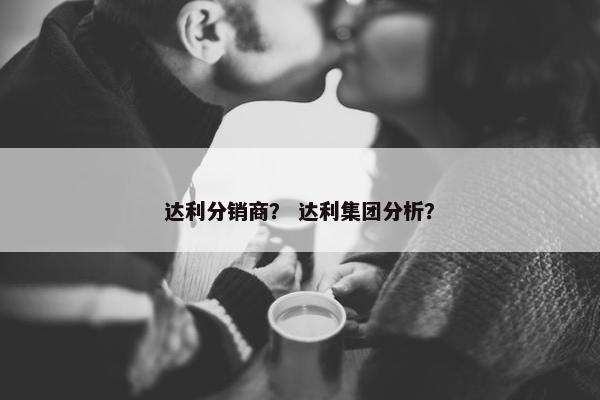 达利分销商？ 达利集团分析？