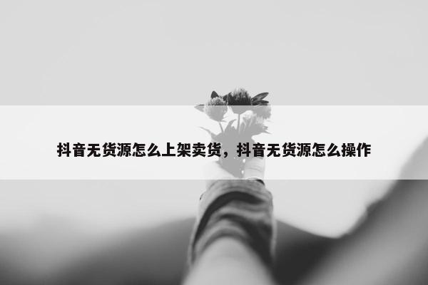 抖音无货源怎么上架卖货，抖音无货源怎么操作