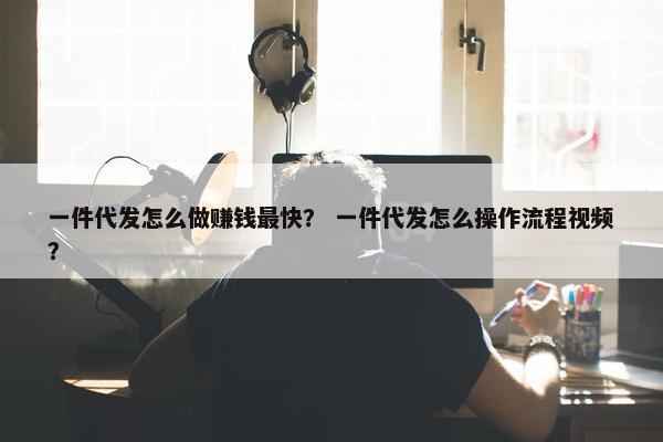 一件代发怎么做赚钱最快？ 一件代发怎么操作流程视频？
