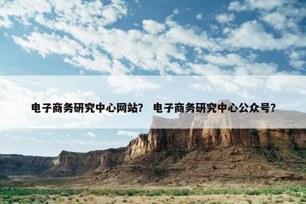 电子商务研究中心网站？ 电子商务研究中心公众号？