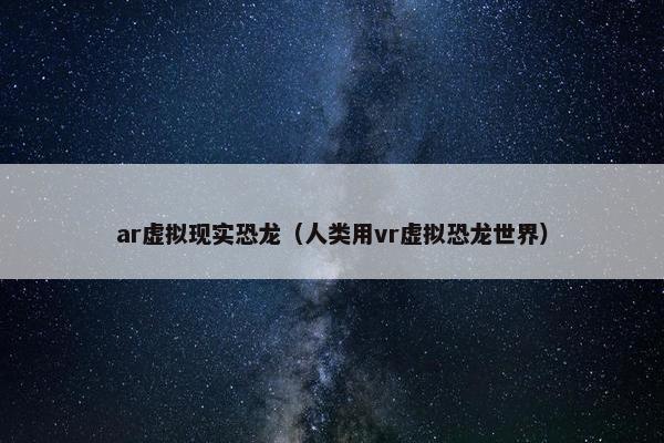 ar虚拟现实恐龙（人类用vr虚拟恐龙世界）