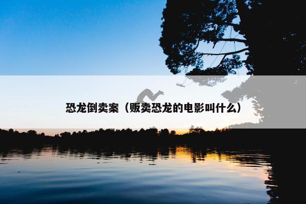 恐龙倒卖案（贩卖恐龙的电影叫什么）