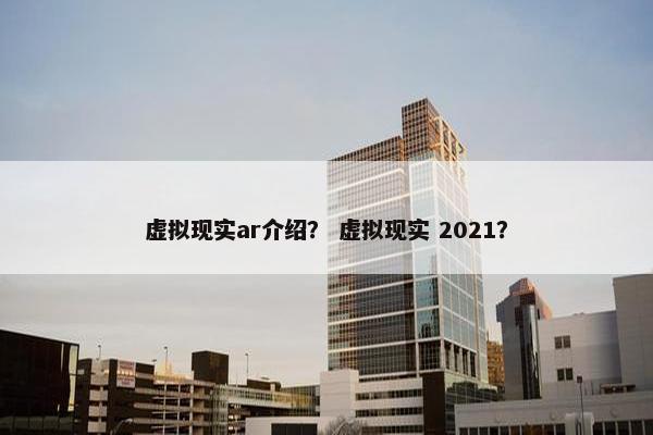 虚拟现实ar介绍？ 虚拟现实 2021？