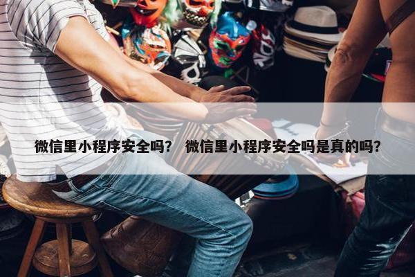 微信里小程序安全吗？ 微信里小程序安全吗是真的吗？