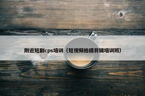 附近短剧cps培训（短视频拍摄剪辑培训班）