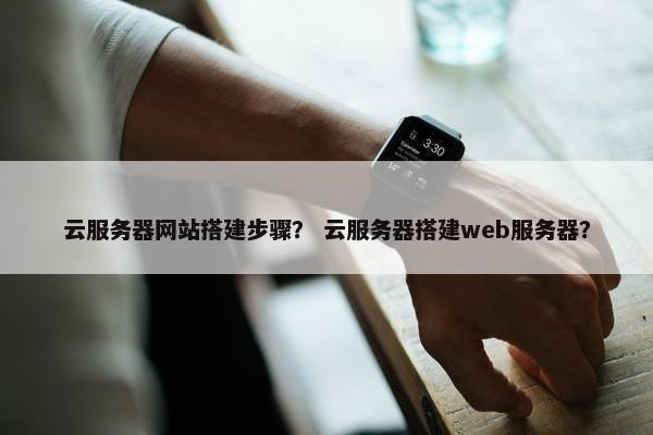云服务器网站搭建步骤？ 云服务器搭建web服务器？