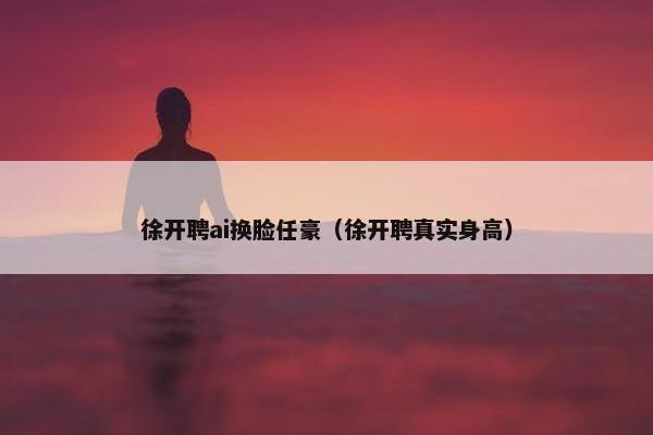徐开聘ai换脸任豪（徐开聘真实身高）