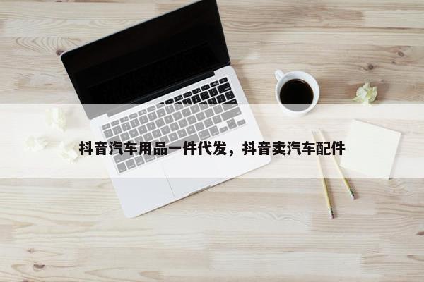 抖音汽车用品一件代发，抖音卖汽车配件