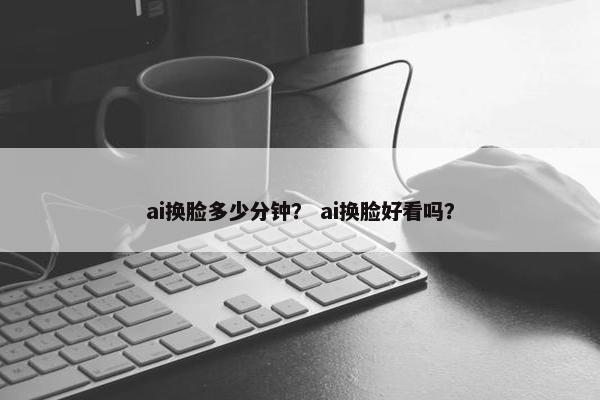 ai换脸多少分钟？ ai换脸好看吗？