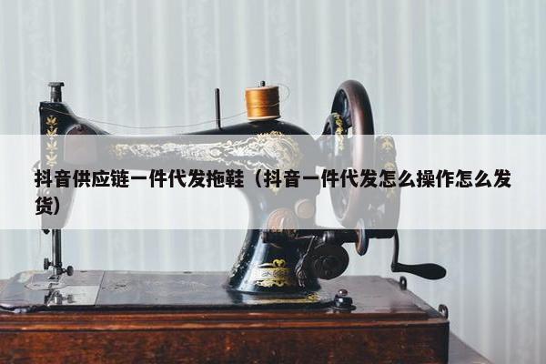 抖音供应链一件代发拖鞋（抖音一件代发怎么操作怎么发货）