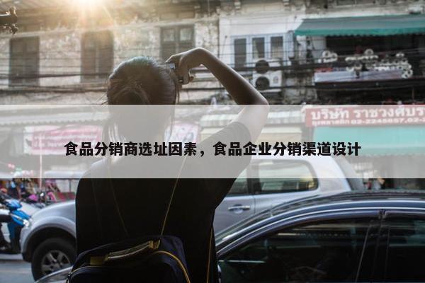 食品分销商选址因素，食品企业分销渠道设计
