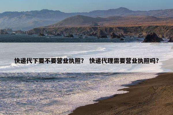 快递代下要不要营业执照？ 快递代理需要营业执照吗？