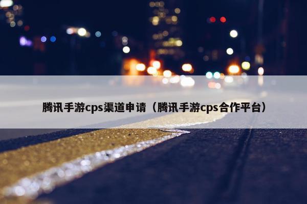 腾讯手游cps渠道申请（腾讯手游cps合作平台）