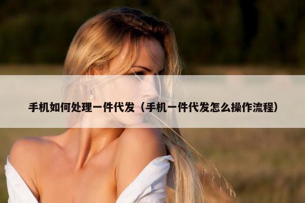 手机如何处理一件代发（手机一件代发怎么操作流程）