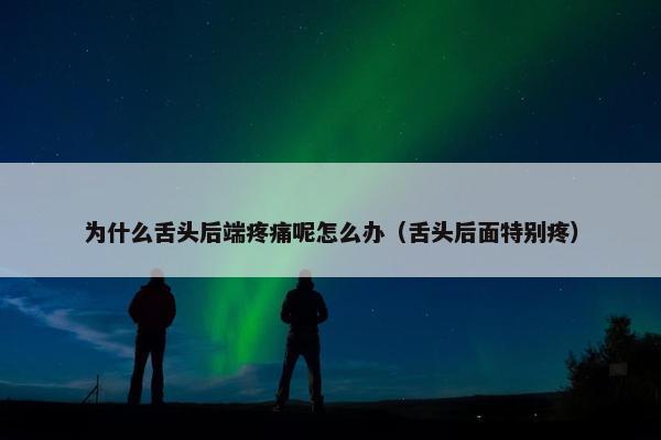 为什么舌头后端疼痛呢怎么办（舌头后面特别疼）