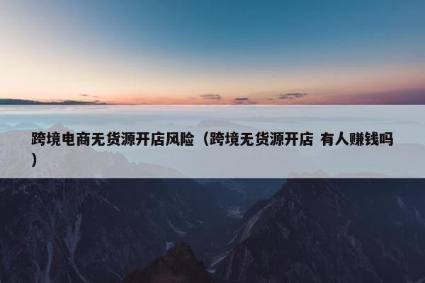 跨境电商无货源开店风险（跨境无货源开店 有人赚钱吗）