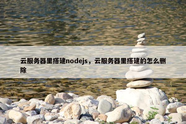 云服务器里搭建nodejs，云服务器里搭建的怎么删除