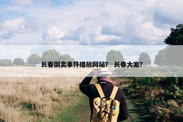 长春倒卖事件播放网站？ 长春大案？