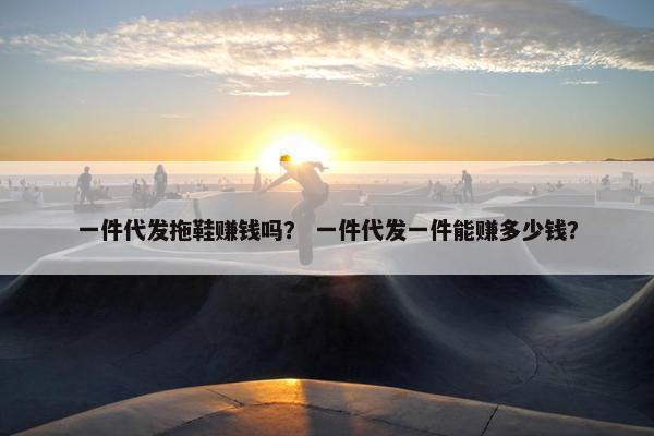 一件代发拖鞋赚钱吗？ 一件代发一件能赚多少钱？